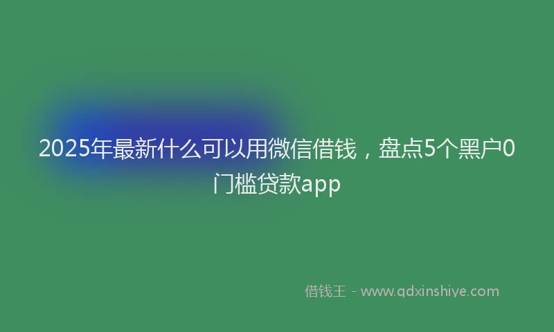 2025年最新什么可以用微信借钱，盘点5个黑户0门槛贷款app