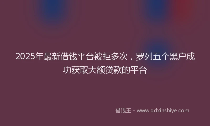 2025年最新借钱平台被拒多次，罗列五个黑户成功获取大额贷款的平台