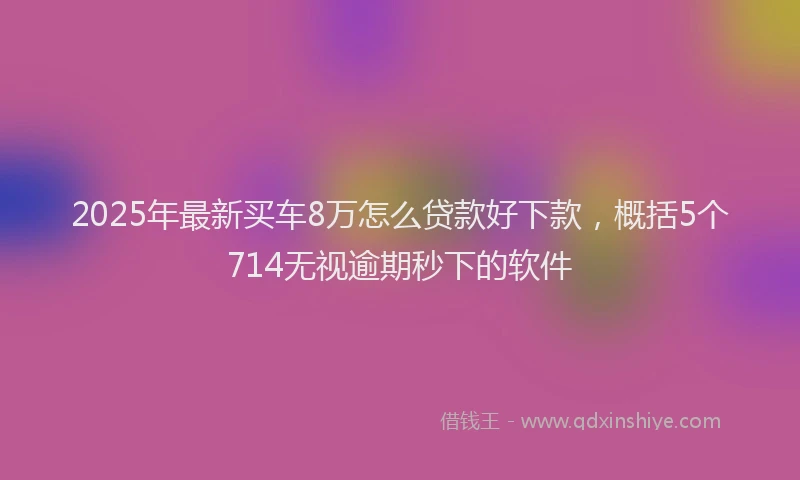 2025年最新买车8万怎么贷款好下款，概括5个714无视逾期秒下的软件