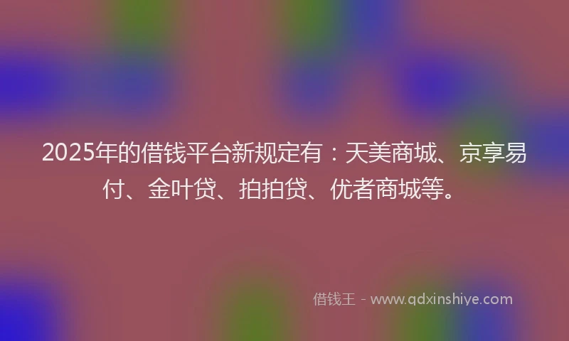 2025年的借钱平台新规定有：天美商城、京享易付、金叶贷、拍拍贷、优者商城等。