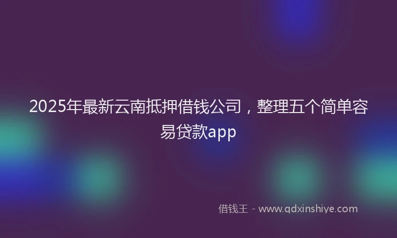 2025年最新云南抵押借钱公司，整理五个简单容易贷款app
