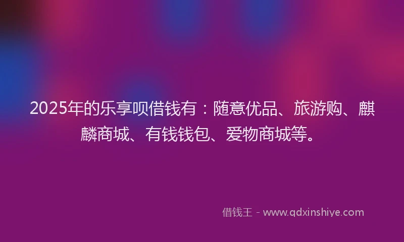 2025年的乐享呗借钱有：随意优品、旅游购、麒麟商城、有钱钱包、爱物商城等。