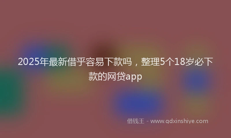 2025年最新借乎容易下款吗，整理5个18岁必下款的网贷app