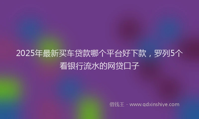 2025年最新买车贷款哪个平台好下款，罗列5个看银行流水的网贷口子