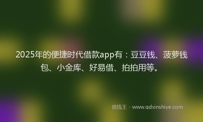 2025年的便捷时代借款app有：豆豆钱、菠萝钱包、小金库、好易借、拍拍用等。