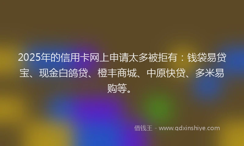 2025年的信用卡网上申请太多被拒有：钱袋易贷宝、现金白鸽贷、橙丰商城、中原快贷、多米易购等。
