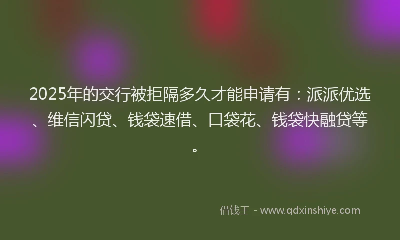 2025年的交行被拒隔多久才能申请有：派派优选、维信闪贷、钱袋速借、口袋花、钱袋快融贷等。