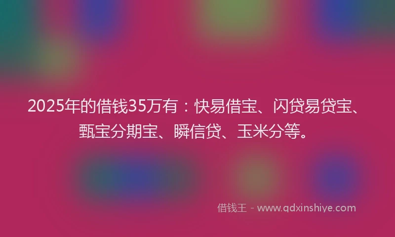 2025年的借钱35万有：快易借宝、闪贷易贷宝、甄宝分期宝、瞬信贷、玉米分等。