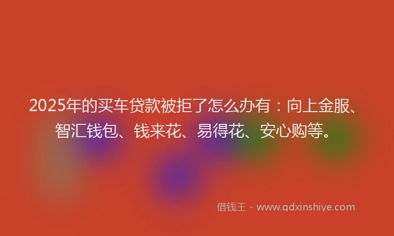 2025年的买车贷款被拒了怎么办有：向上金服、智汇钱包、钱来花、易得花、安心购等。