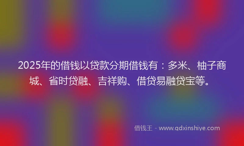 2025年的借钱以贷款分期借钱有：多米、柚子商城、省时贷融、吉祥购、借贷易融贷宝等。