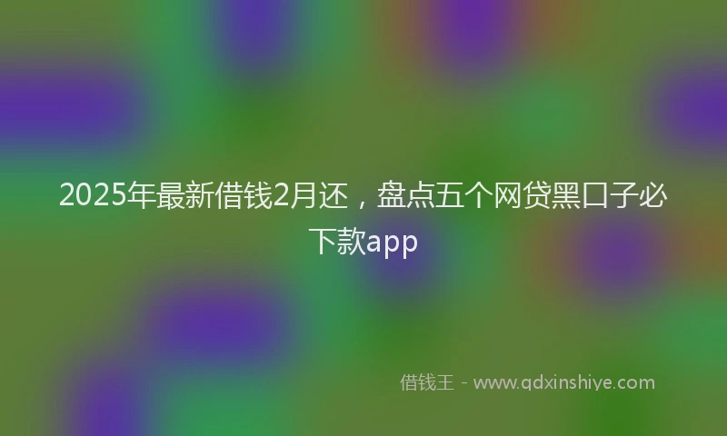 2025年最新借钱2月还，盘点五个网贷黑口子必下款app