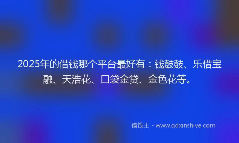2025年的借钱哪个平台最好有：钱鼓鼓、乐借宝融、天浩花、口袋金贷、金色花等。