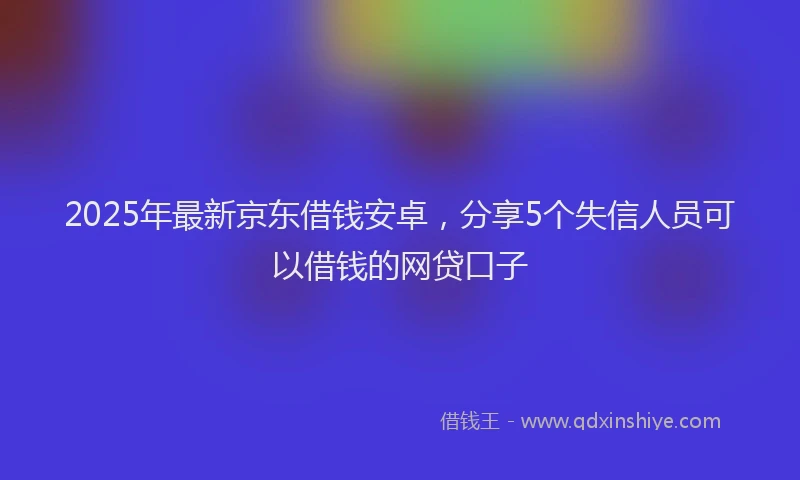 2025年最新京东借钱安卓，分享5个失信人员可以借钱的网贷口子