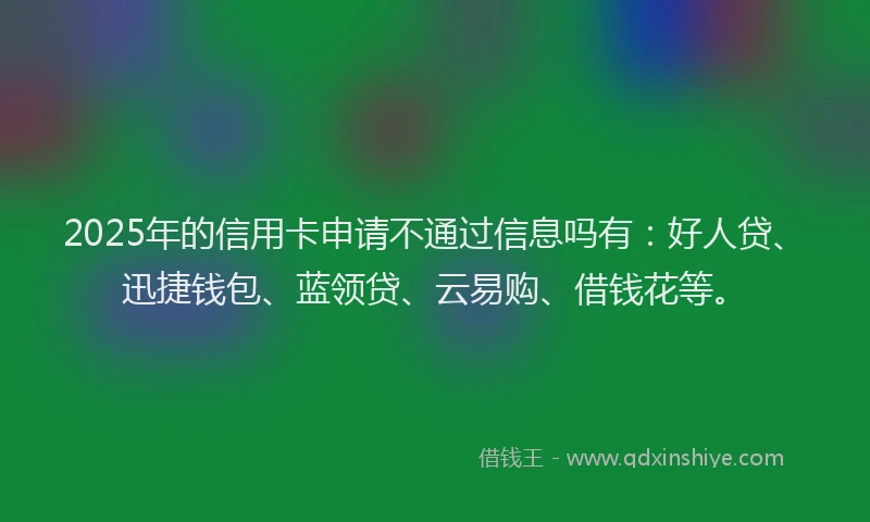 2025年的信用卡申请不通过信息吗有：好人贷、迅捷钱包、蓝领贷、云易购、借钱花等。