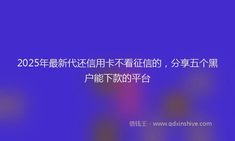 2025年最新代还信用卡不看征信的，分享五个黑户能下款的平台