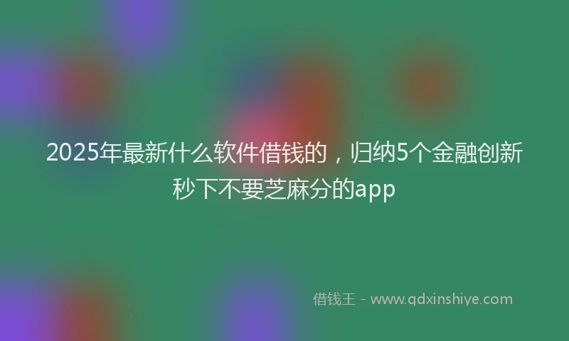 2025年最新什么软件借钱的，归纳5个金融创新秒下不要芝麻分的app