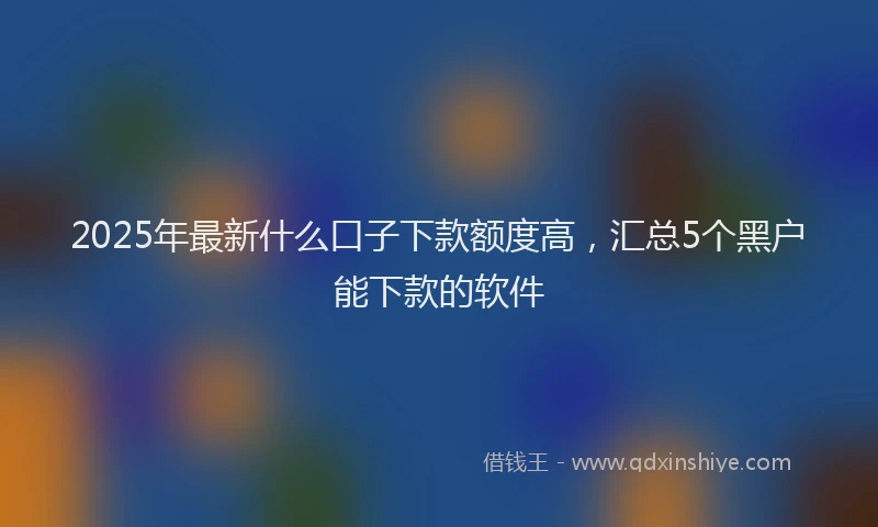 2025年最新什么口子下款额度高，汇总5个黑户能下款的软件