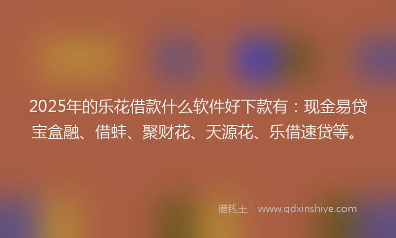 2025年的乐花借款什么软件好下款有：现金易贷宝盒融、借蛙、聚财花、天源花、乐借速贷等。