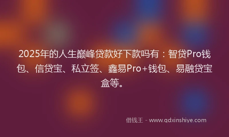 2025年的人生巅峰贷款好下款吗有：智贷Pro钱包、信贷宝、私立签、鑫易Pro+钱包、易融贷宝盒等。