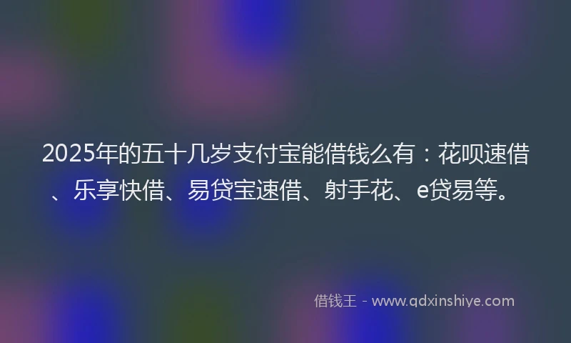 2025年的五十几岁支付宝能借钱么有：花呗速借、乐享快借、易贷宝速借、射手花、e贷易等。