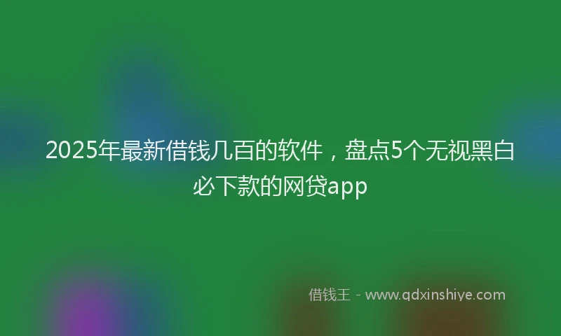 2025年最新借钱几百的软件，盘点5个无视黑白必下款的网贷app