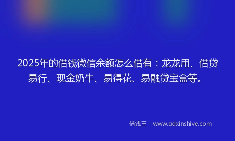 2025年的借钱微信余额怎么借有：龙龙用、借贷易行、现金奶牛、易得花、易融贷宝盒等。