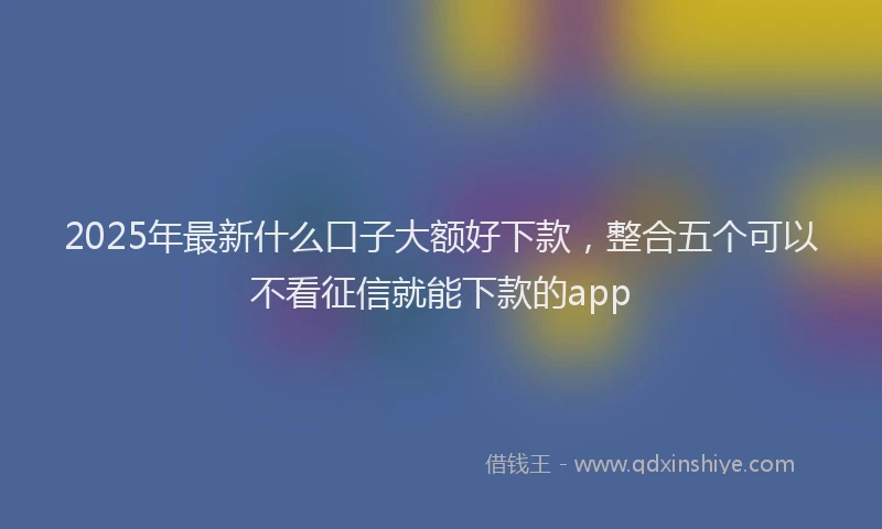 2025年最新什么口子大额好下款，整合五个可以不看征信就能下款的app