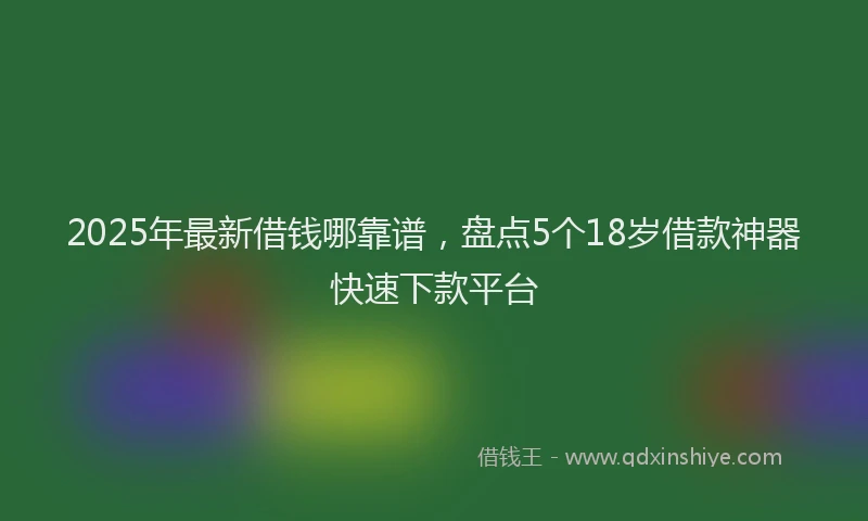 2025年最新借钱哪靠谱，盘点5个18岁借款神器快速下款平台