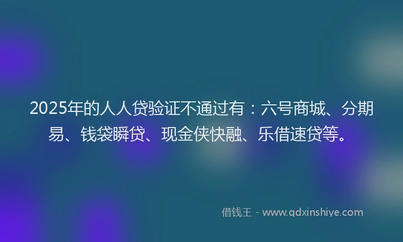2025年的人人贷验证不通过有：六号商城、分期易、钱袋瞬贷、现金侠快融、乐借速贷等。