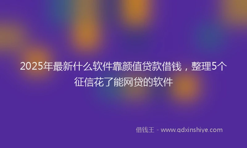 2025年最新什么软件靠颜值贷款借钱，整理5个征信花了能网贷的软件