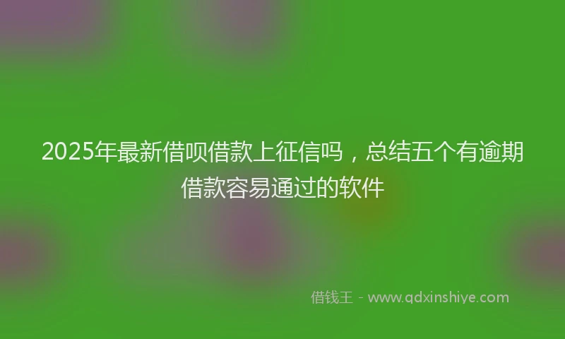 2025年最新借呗借款上征信吗，总结五个有逾期借款容易通过的软件