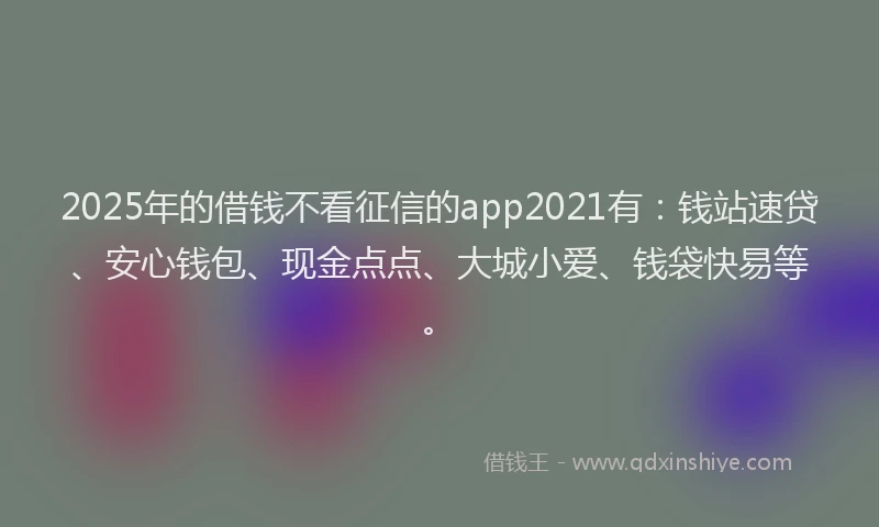 2025年的借钱不看征信的app2021有：钱站速贷、安心钱包、现金点点、大城小爱、钱袋快易等。