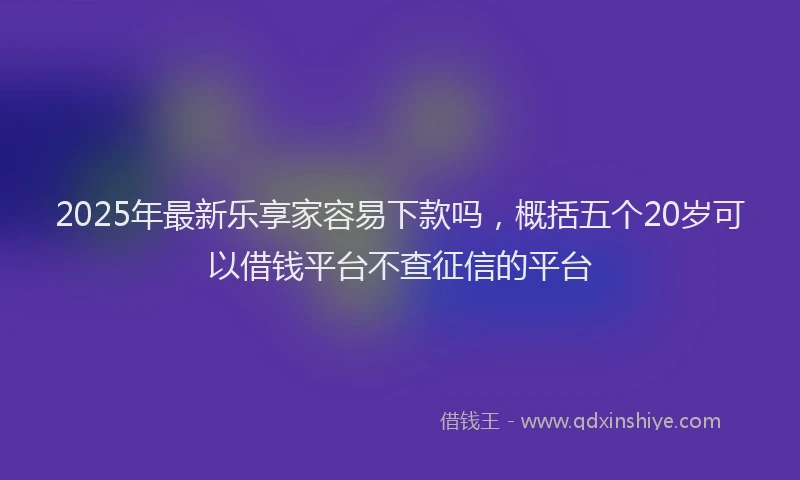 2025年最新乐享家容易下款吗，概括五个20岁可以借钱平台不查征信的平台