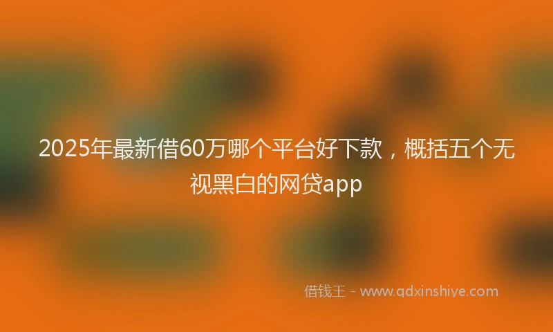 2025年最新借60万哪个平台好下款，概括五个无视黑白的网贷app