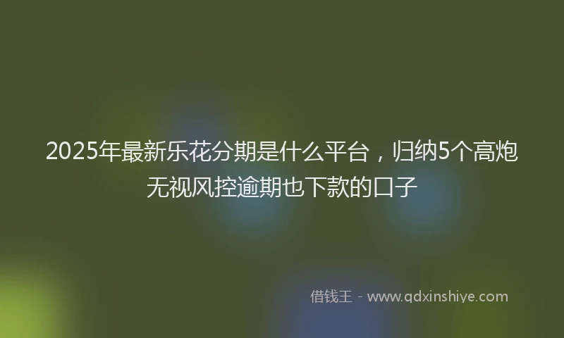 2025年最新乐花分期是什么平台，归纳5个高炮无视风控逾期也下款的口子