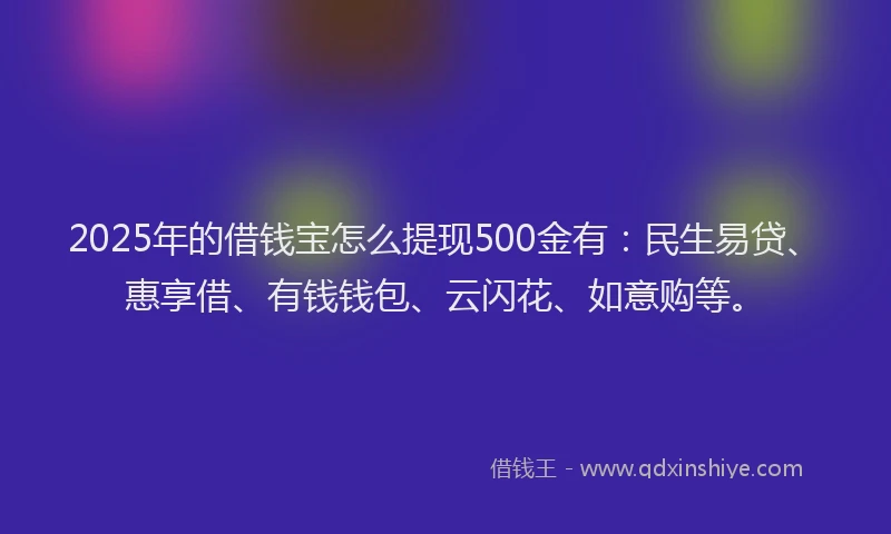 2025年的借钱宝怎么提现500金有：民生易贷、惠享借、有钱钱包、云闪花、如意购等。