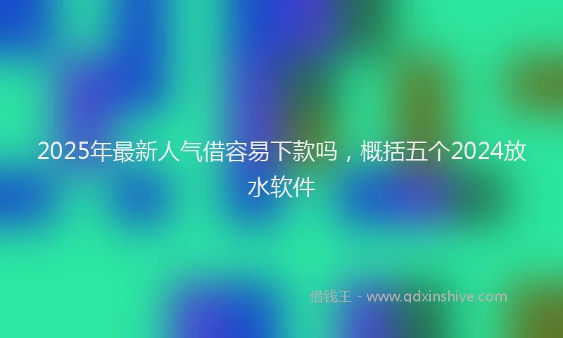 2025年最新人气借容易下款吗，概括五个2024放水软件