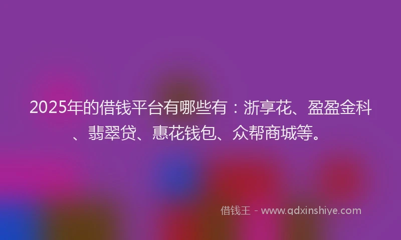 2025年的借钱平台有哪些有：浙享花、盈盈金科、翡翠贷、惠花钱包、众帮商城等。