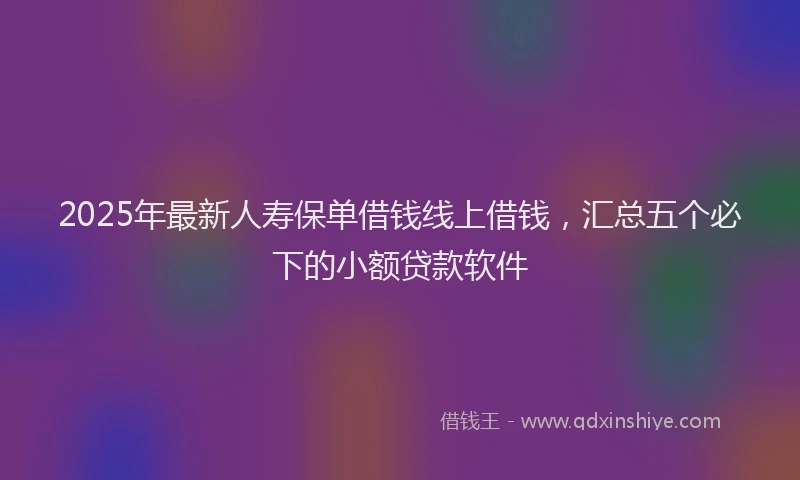 2025年最新人寿保单借钱线上借钱，汇总五个必下的小额贷款软件