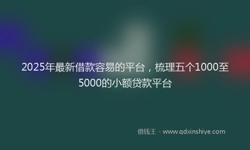 2025年最新借款容易的平台，梳理五个1000至5000的小额贷款平台