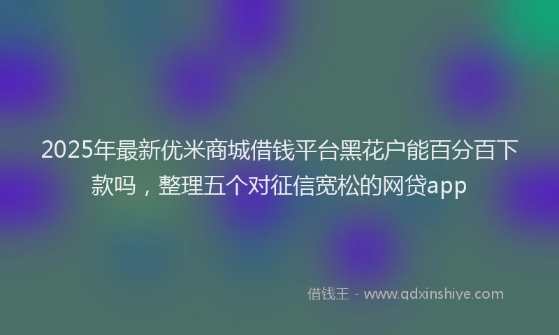 2025年最新优米商城借钱平台黑花户能百分百下款吗，整理五个对征信宽松的网贷app