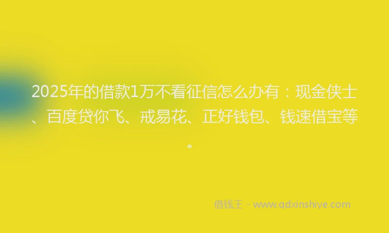 2025年的借款1万不看征信怎么办有：现金侠士、百度贷你飞、戒易花、正好钱包、钱速借宝等。