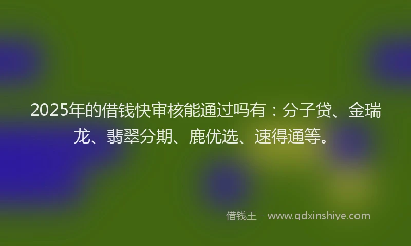2025年的借钱快审核能通过吗有：分子贷、金瑞龙、翡翠分期、鹿优选、速得通等。
