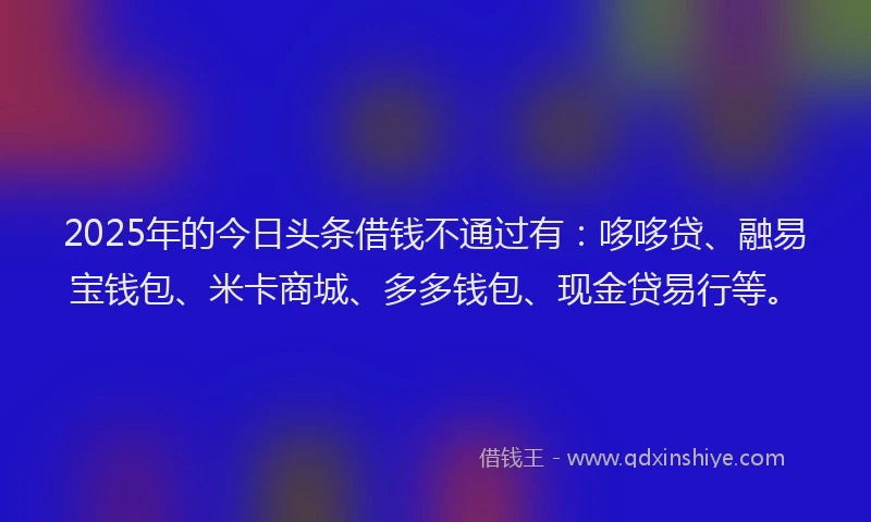 2025年的今日头条借钱不通过有：哆哆贷、融易宝钱包、米卡商城、多多钱包、现金贷易行等。