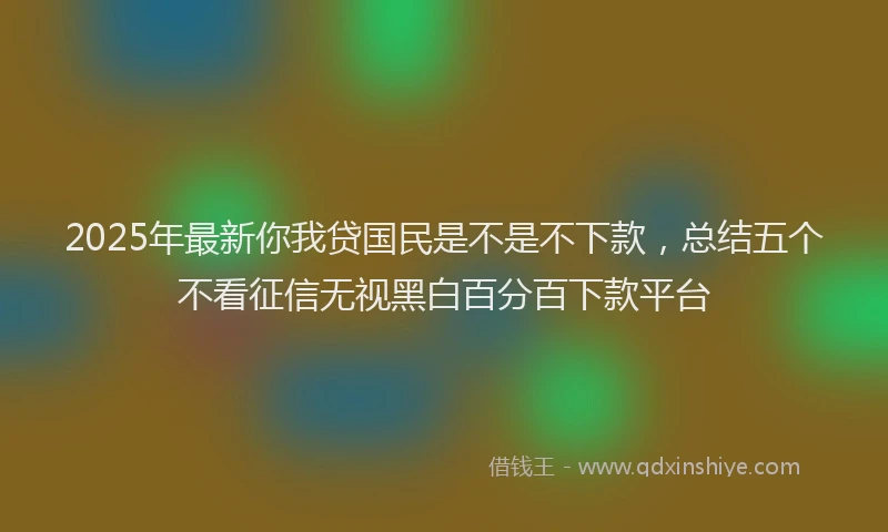 2025年最新你我贷国民是不是不下款，总结五个不看征信无视黑白百分百下款平台
