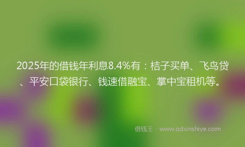 2025年的借钱年利息8.4%有：桔子买单、飞鸟贷、平安口袋银行、钱速借融宝、掌中宝租机等。