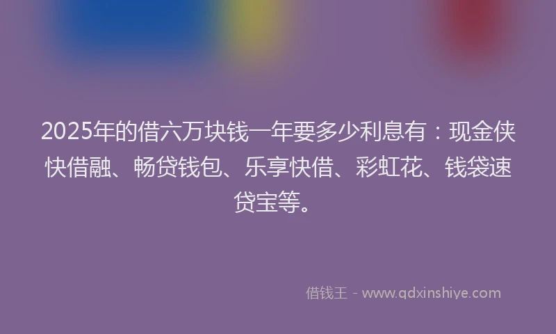 2025年的借六万块钱一年要多少利息有：现金侠快借融、畅贷钱包、乐享快借、彩虹花、钱袋速贷宝等。
