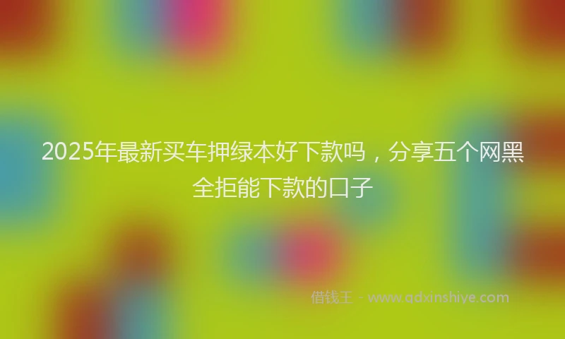 2025年最新买车押绿本好下款吗，分享五个网黑全拒能下款的口子