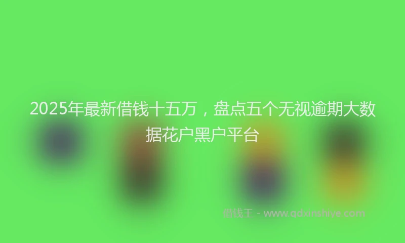 2025年最新借钱十五万，盘点五个无视逾期大数据花户黑户平台