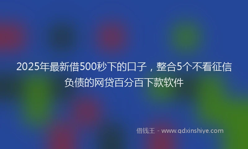2025年最新借500秒下的口子，整合5个不看征信负债的网贷百分百下款软件